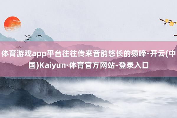 体育游戏app平台往往传来音韵悠长的猿啼-开云(中国)Kaiyun·体育官方网站-登录入口