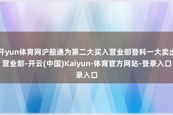 开yun体育网沪股通为第二大买入营业部登科一大卖出营业部-开云(中国)Kaiyun·体育官方网站-登录入口