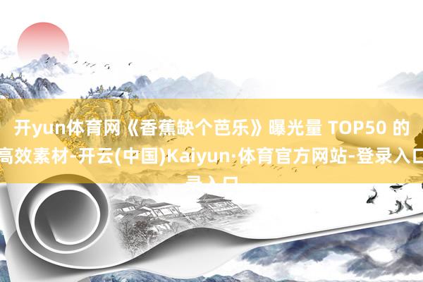 开yun体育网《香蕉缺个芭乐》曝光量 TOP50 的高效素材-开云(中国)Kaiyun·体育官方网站-登录入口