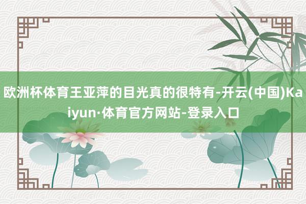 欧洲杯体育王亚萍的目光真的很特有-开云(中国)Kaiyun·体育官方网站-登录入口