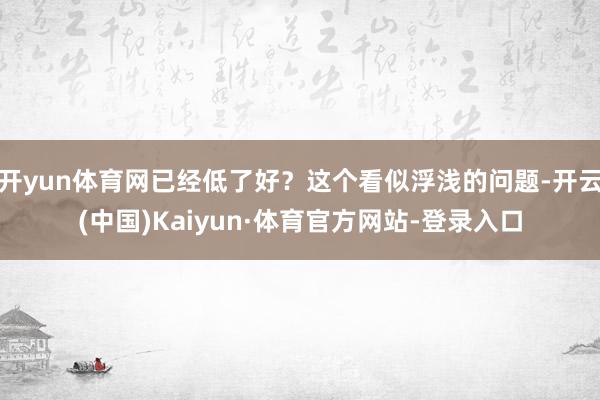 开yun体育网已经低了好？这个看似浮浅的问题-开云(中国)Kaiyun·体育官方网站-登录入口