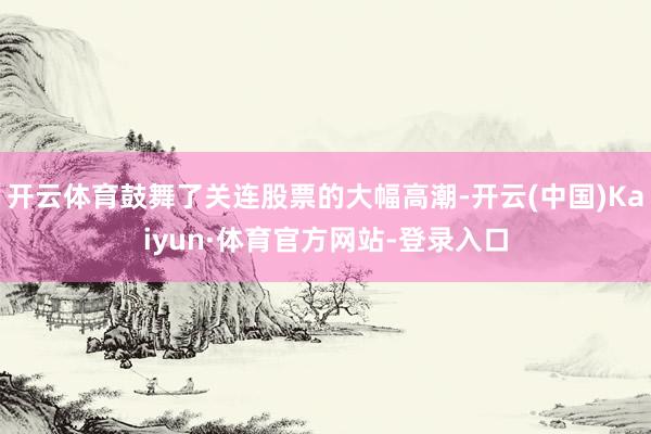 开云体育鼓舞了关连股票的大幅高潮-开云(中国)Kaiyun·体育官方网站-登录入口