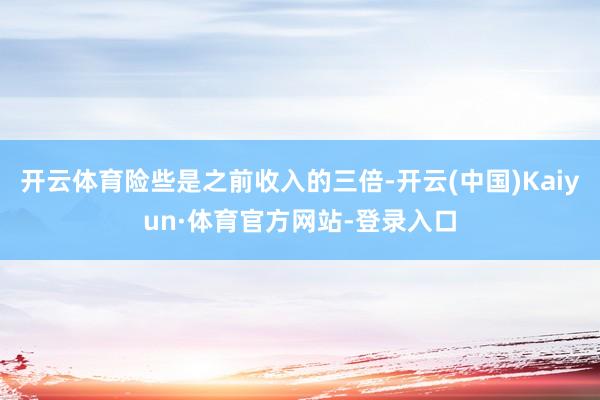 开云体育险些是之前收入的三倍-开云(中国)Kaiyun·体育官方网站-登录入口