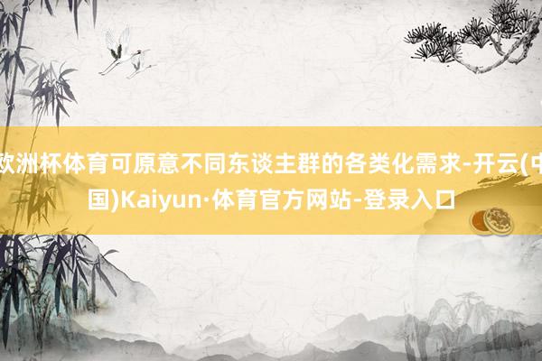 欧洲杯体育可原意不同东谈主群的各类化需求-开云(中国)Kaiyun·体育官方网站-登录入口