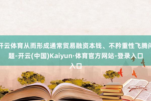 开云体育从而形成通常贸易融资本钱、不矜重性飞腾问题-开云(中国)Kaiyun·体育官方网站-登录入口
