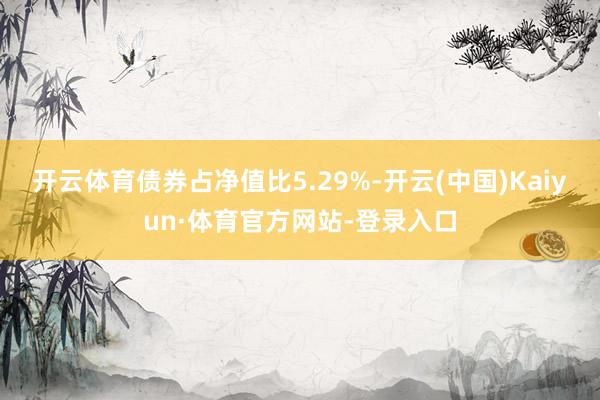 开云体育债券占净值比5.29%-开云(中国)Kaiyun·体育官方网站-登录入口