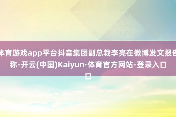 体育游戏app平台抖音集团副总裁李亮在微博发文报告称-开云(中国)Kaiyun·体育官方网站-登录入口