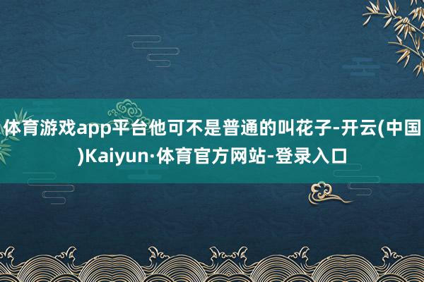 体育游戏app平台他可不是普通的叫花子-开云(中国)Kaiyun·体育官方网站-登录入口