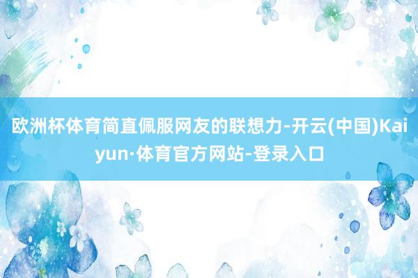 欧洲杯体育简直佩服网友的联想力-开云(中国)Kaiyun·体育官方网站-登录入口