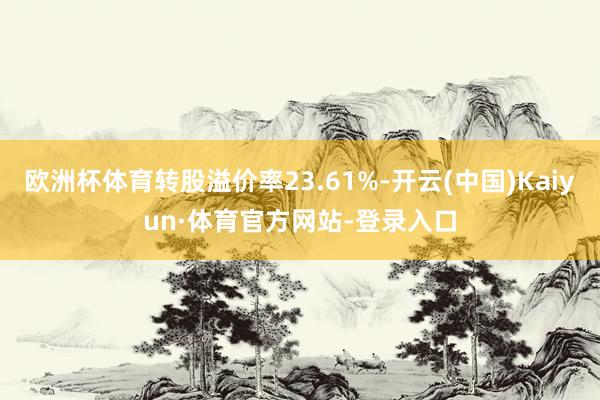 欧洲杯体育转股溢价率23.61%-开云(中国)Kaiyun·体育官方网站-登录入口