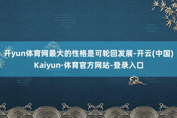开yun体育网最大的性格是可轮回发展-开云(中国)Kaiyun·体育官方网站-登录入口