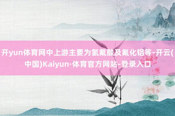 开yun体育网中上游主要为氢氟酸及氟化铝等-开云(中国)Kaiyun·体育官方网站-登录入口