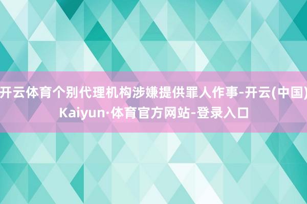 开云体育个别代理机构涉嫌提供罪人作事-开云(中国)Kaiyun·体育官方网站-登录入口