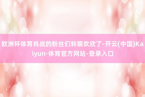 欧洲杯体育肖战的粉丝们转眼欢欣了-开云(中国)Kaiyun·体育官方网站-登录入口