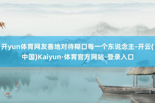 开yun体育网友善地对待糊口每一个东说念主-开云(中国)Kaiyun·体育官方网站-登录入口