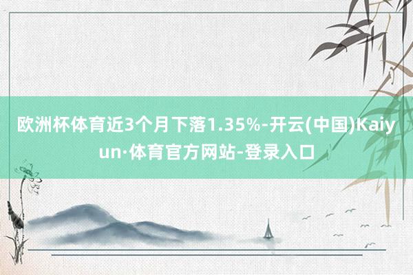 欧洲杯体育近3个月下落1.35%-开云(中国)Kaiyun·体育官方网站-登录入口
