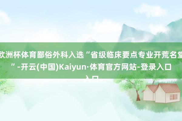 欧洲杯体育鄙俗外科入选“省级临床要点专业开荒名堂”-开云(中国)Kaiyun·体育官方网站-登录入口