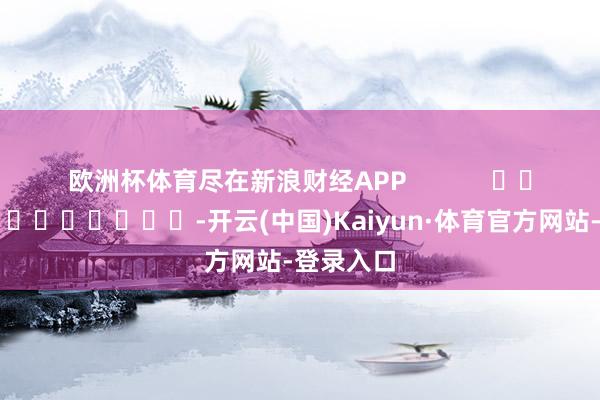 欧洲杯体育尽在新浪财经APP            													-开云(中国)Kaiyun·体育官方网站-登录入口