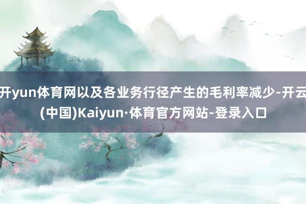 开yun体育网以及各业务行径产生的毛利率减少-开云(中国)Kaiyun·体育官方网站-登录入口