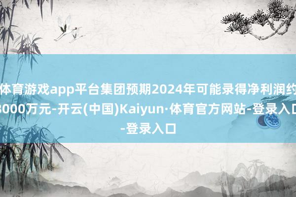 体育游戏app平台集团预期2024年可能录得净利润约8000万元-开云(中国)Kaiyun·体育官方网站-登录入口
