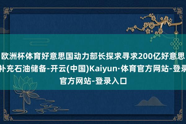 欧洲杯体育好意思国动力部长探求寻求200亿好意思元来补充石油储备-开云(中国)Kaiyun·体育官方网站-登录入口