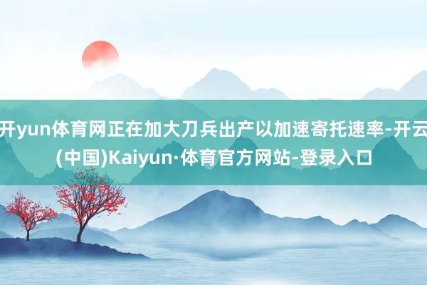 开yun体育网正在加大刀兵出产以加速寄托速率-开云(中国)Kaiyun·体育官方网站-登录入口