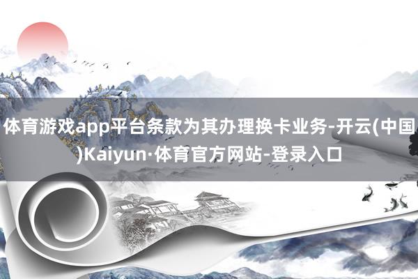 体育游戏app平台条款为其办理换卡业务-开云(中国)Kaiyun·体育官方网站-登录入口