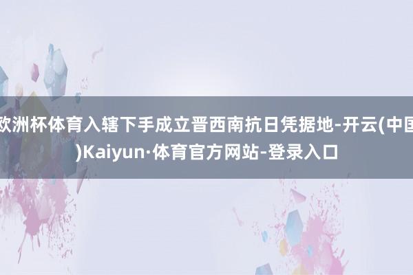 欧洲杯体育入辖下手成立晋西南抗日凭据地-开云(中国)Kaiyun·体育官方网站-登录入口