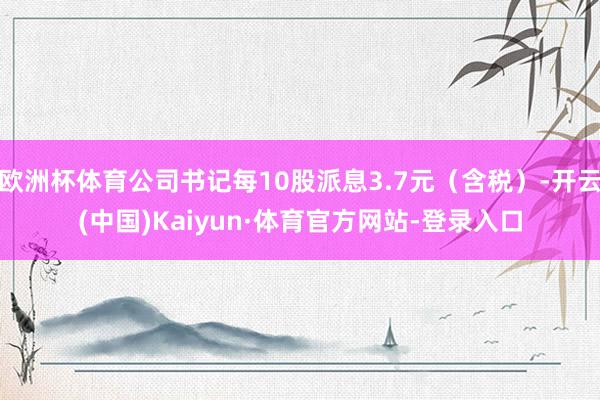 欧洲杯体育公司书记每10股派息3.7元（含税）-开云(中国)Kaiyun·体育官方网站-登录入口
