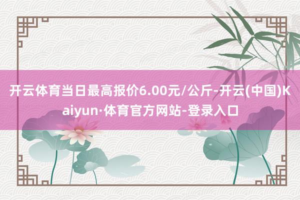 开云体育当日最高报价6.00元/公斤-开云(中国)Kaiyun·体育官方网站-登录入口