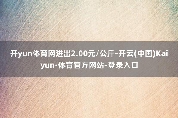 开yun体育网进出2.00元/公斤-开云(中国)Kaiyun·体育官方网站-登录入口