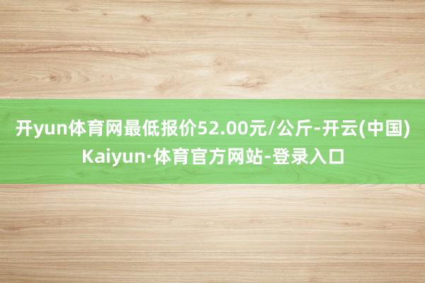 开yun体育网最低报价52.00元/公斤-开云(中国)Kaiyun·体育官方网站-登录入口