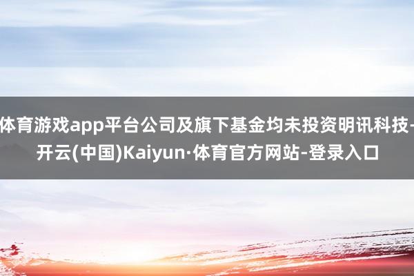 体育游戏app平台公司及旗下基金均未投资明讯科技-开云(中国)Kaiyun·体育官方网站-登录入口