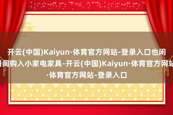 开云(中国)Kaiyun·体育官方网站-登录入口也闲居会在直播间购入小家电家具-开云(中国)Kaiyun·体育官方网站-登录入口