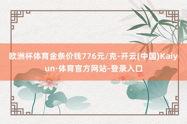 欧洲杯体育金条价钱776元/克-开云(中国)Kaiyun·体育官方网站-登录入口