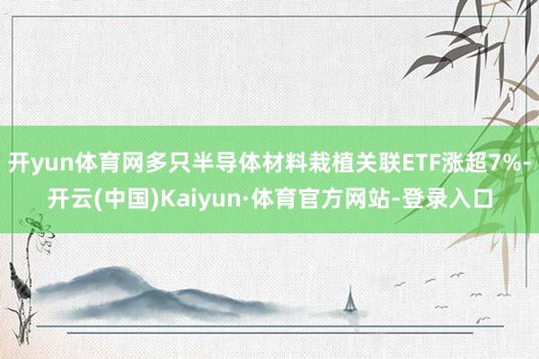 开yun体育网多只半导体材料栽植关联ETF涨超7%-开云(中国)Kaiyun·体育官方网站-登录入口