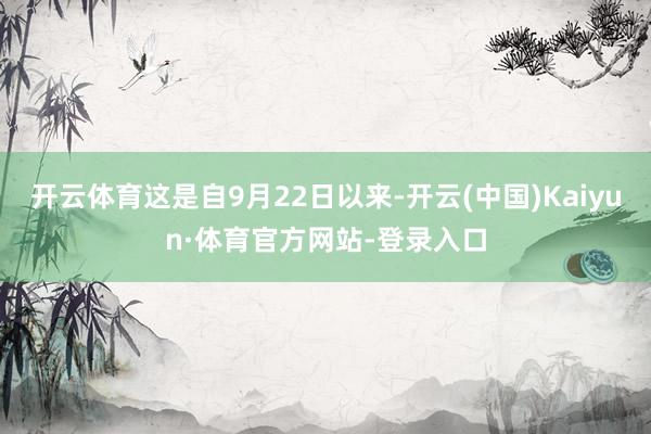 开云体育这是自9月22日以来-开云(中国)Kaiyun·体育官方网站-登录入口