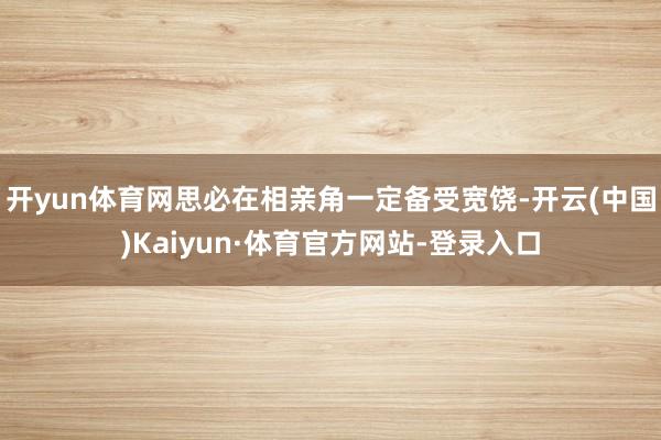 开yun体育网思必在相亲角一定备受宽饶-开云(中国)Kaiyun·体育官方网站-登录入口