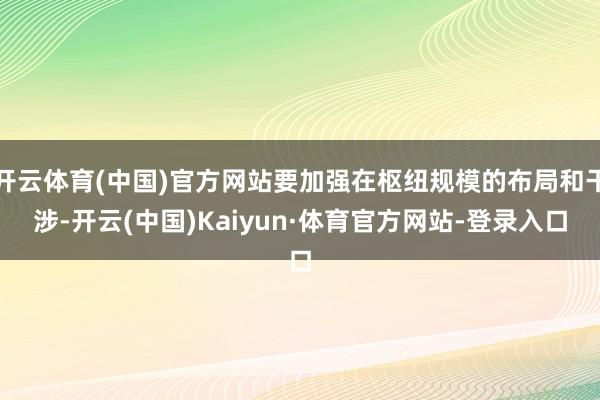 开云体育(中国)官方网站要加强在枢纽规模的布局和干涉-开云(中国)Kaiyun·体育官方网站-登录入口