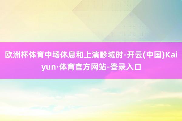 欧洲杯体育中场休息和上演畛域时-开云(中国)Kaiyun·体育官方网站-登录入口