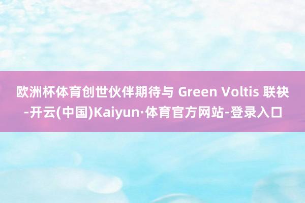 欧洲杯体育创世伙伴期待与 Green Voltis 联袂-开云(中国)Kaiyun·体育官方网站-登录入口