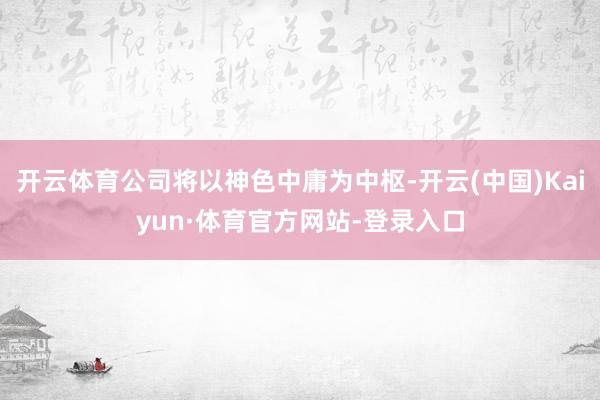 开云体育公司将以神色中庸为中枢-开云(中国)Kaiyun·体育官方网站-登录入口