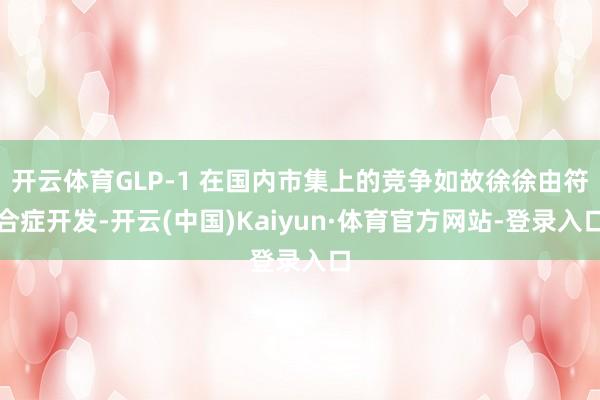 开云体育GLP-1 在国内市集上的竞争如故徐徐由符合症开发-开云(中国)Kaiyun·体育官方网站-登录入口