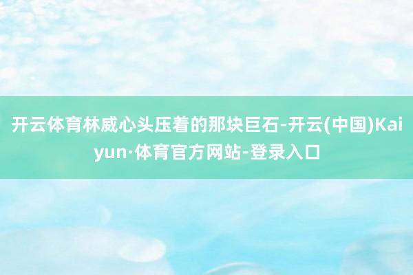 开云体育林威心头压着的那块巨石-开云(中国)Kaiyun·体育官方网站-登录入口
