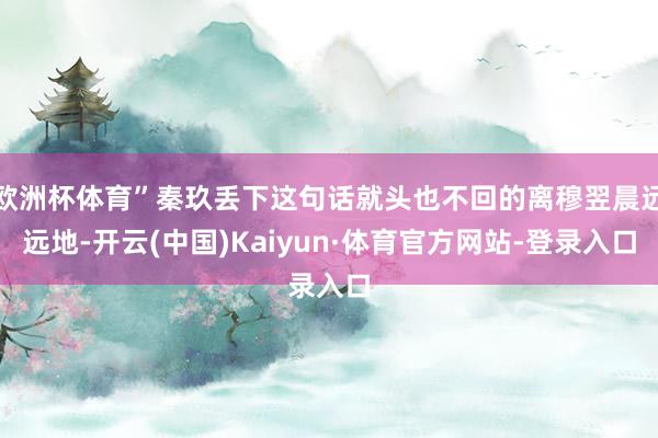 欧洲杯体育”秦玖丢下这句话就头也不回的离穆翌晨远远地-开云(中国)Kaiyun·体育官方网站-登录入口