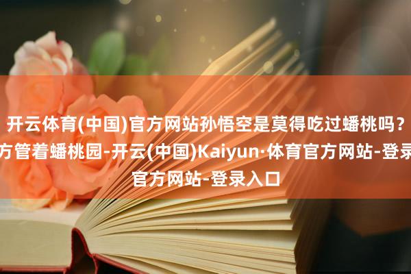 开云体育(中国)官方网站孙悟空是莫得吃过蟠桃吗？他我方管着蟠桃园-开云(中国)Kaiyun·体育官方网站-登录入口