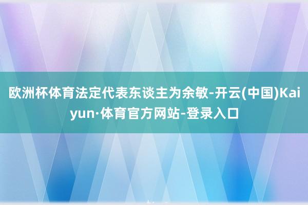 欧洲杯体育法定代表东谈主为余敏-开云(中国)Kaiyun·体育官方网站-登录入口