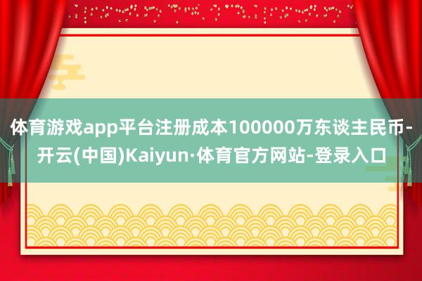 体育游戏app平台注册成本100000万东谈主民币-开云(中国)Kaiyun·体育官方网站-登录入口