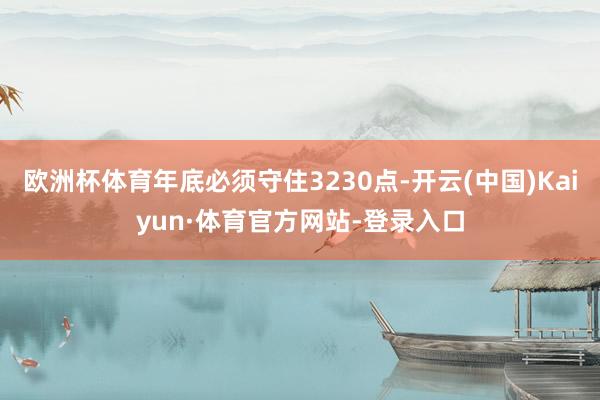 欧洲杯体育年底必须守住3230点-开云(中国)Kaiyun·体育官方网站-登录入口