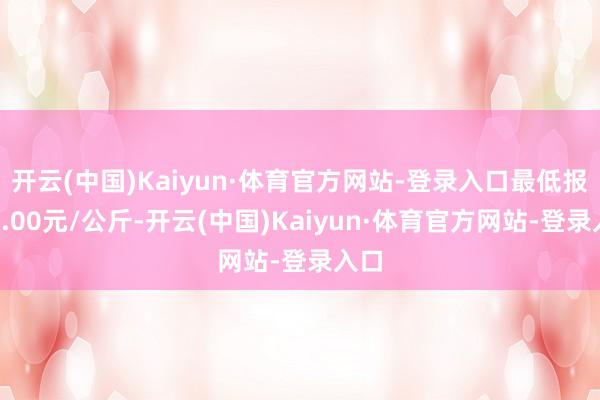 开云(中国)Kaiyun·体育官方网站-登录入口最低报价4.00元/公斤-开云(中国)Kaiyun·体育官方网站-登录入口
